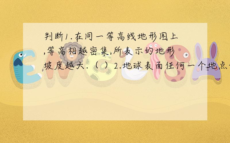 判断1.在同一等高线地形图上,等高相越密集,所表示的地形坡度越大.（ ）2.地球表面任何一个地点的位置都可以用经纬网来确定.( )3.当我国大部分的去处于白昼时,美国大部分地区也是白天.（