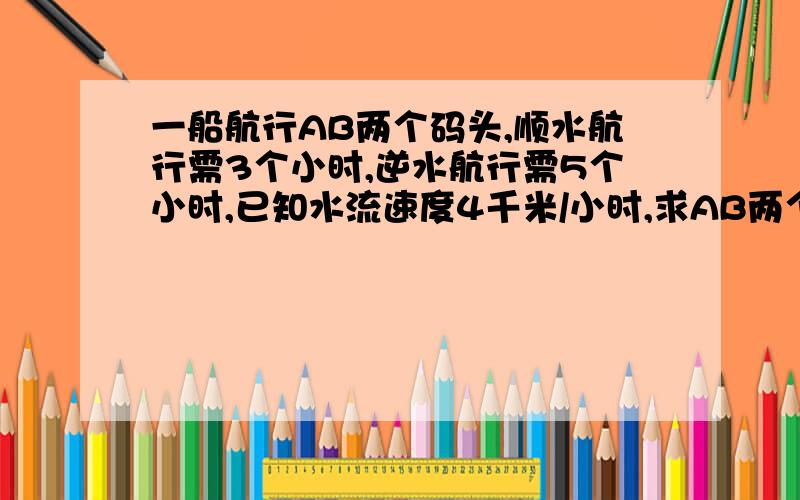 一船航行AB两个码头,顺水航行需3个小时,逆水航行需5个小时,已知水流速度4千米/小时,求AB两个码头的距离?不用方程式请详解