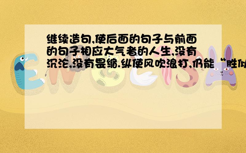 继续造句,使后面的句子与前面的句子相应大气者的人生,没有沉沦,没有畏缩.纵使风吹浪打,仍能“胜似闲庭信步”；纵使身陷重围,仍能“我自依然不动”；