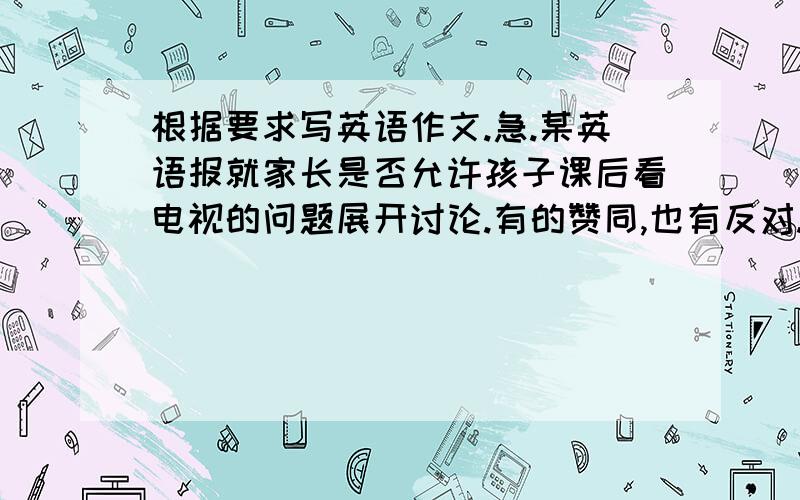 根据要求写英语作文.急.某英语报就家长是否允许孩子课后看电视的问题展开讨论.有的赞同,也有反对.现在,假设你是一位高中生刘强,请你向该报投一篇英语搞,谈谈你的看法.下面的提示可以