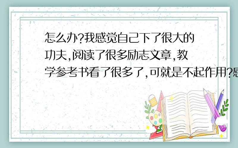 怎么办?我感觉自己下了很大的功夫,阅读了很多励志文章,教学参考书看了很多了,可就是不起作用?感觉也不是粗心,就是写的不好,分数一直在下降,开学才一个月就这样,不敢想象以后了.怎么办