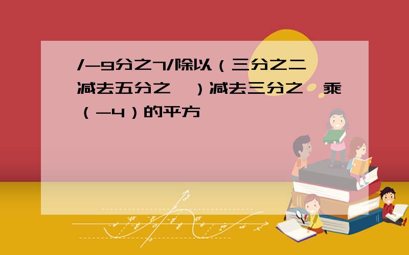 /-9分之7/除以（三分之二减去五分之一）减去三分之一乘（-4）的平方