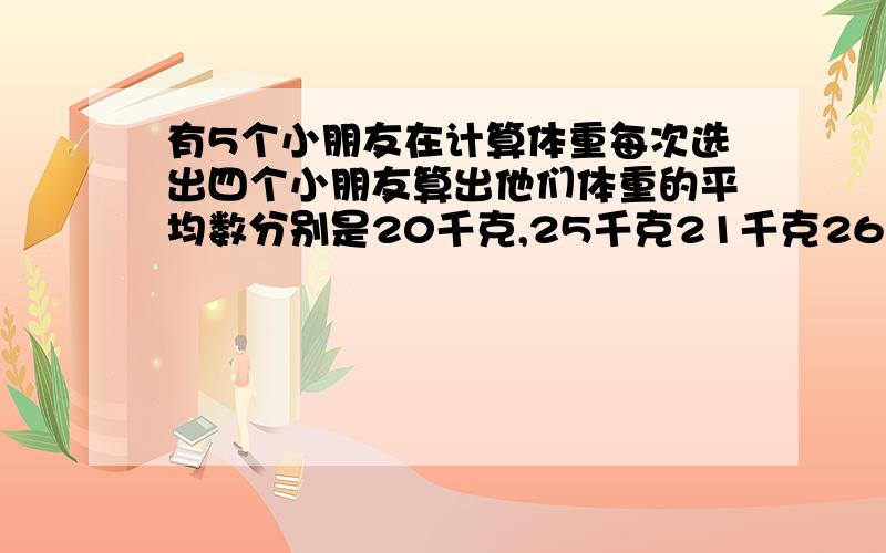 有5个小朋友在计算体重每次选出四个小朋友算出他们体重的平均数分别是20千克,25千克21千克26千克和22千克求小朋友的平均体重?