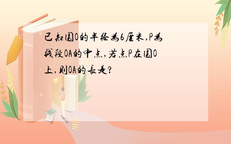 已知圆O的半径为6厘米,P为线段OA的中点,若点P在圆O上,则OA的长是?