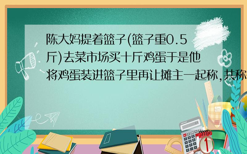 陈大妈提着篮子(篮子重0.5斤)去菜市场买十斤鸡蛋于是他将鸡蛋装进篮子里再让摊主一起称,共称得10.55斤,星期天,陈大妈提着篮子(篮子重0.5斤)去菜市场买十斤鸡蛋,当摊主刚号称满10斤鸡蛋,陈