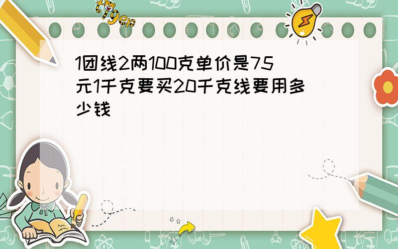 1团线2两100克单价是75元1千克要买20千克线要用多少钱