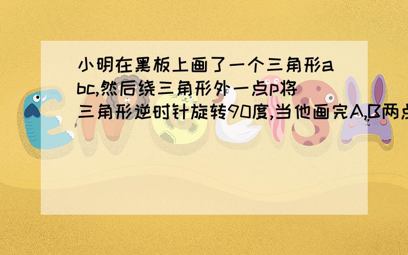 小明在黑板上画了一个三角形abc,然后绕三角形外一点p将三角形逆时针旋转90度,当他画完A,B两点绕P点旋转P小明不知如何画下去,你能帮小明找到旋转中心P,使他继续完成剩下的图行吗?