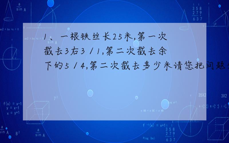 1、一根铁丝长25米,第一次截去3右3／1,第二次截去余下的5／4,第二次截去多少米请您把问题分析详细一些：一根铁丝长25米，第一次截去了3右1／3米，第二次截去了余下的4／5，第二次截去多