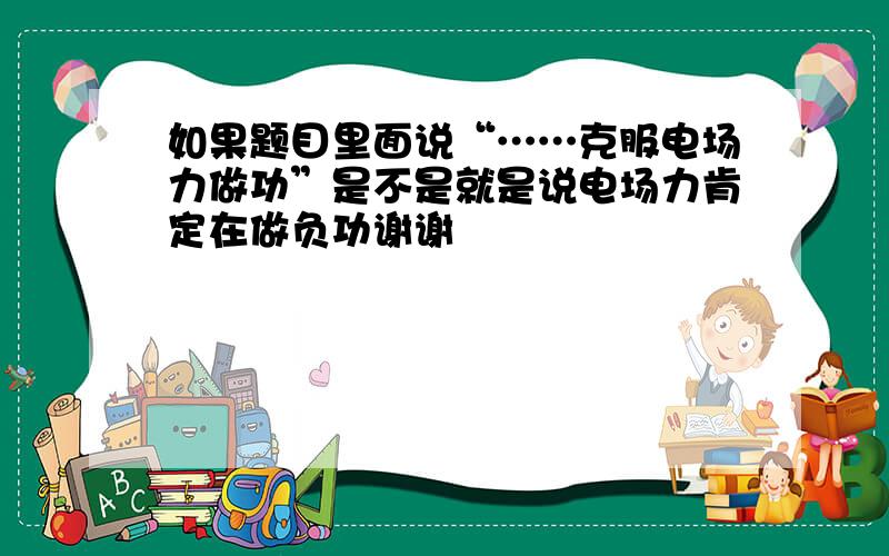 如果题目里面说“……克服电场力做功”是不是就是说电场力肯定在做负功谢谢