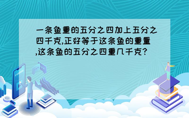 一条鱼重的五分之四加上五分之四千克,正好等于这条鱼的重量,这条鱼的五分之四重几千克?