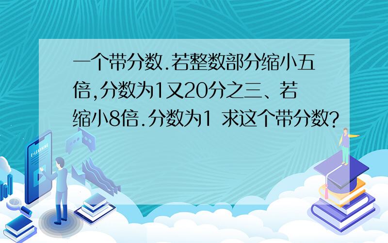 一个带分数.若整数部分缩小五倍,分数为1又20分之三、若缩小8倍.分数为1 求这个带分数?