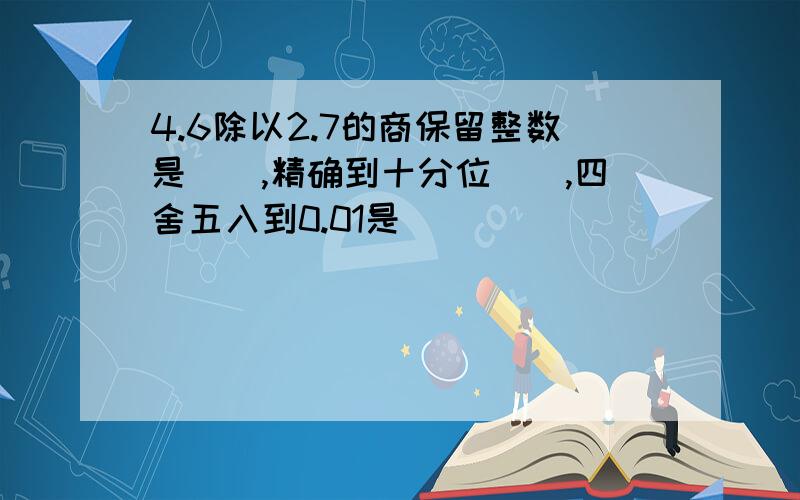 4.6除以2.7的商保留整数是(),精确到十分位(),四舍五入到0.01是()