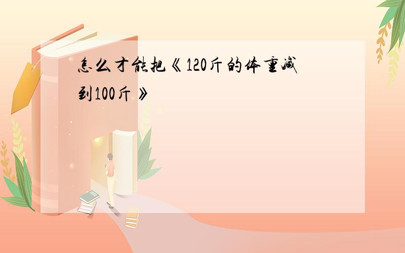 怎么才能把《120斤的体重减到100斤》