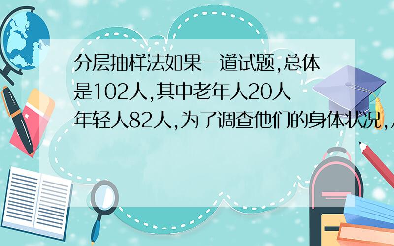 分层抽样法如果一道试题,总体是102人,其中老年人20人年轻人82人,为了调查他们的身体状况,从中抽取20人进行抽样检查!应该怎么做呢?总体不能被样本整除啊,需要剔除吗?剔除应该怎么剔除?