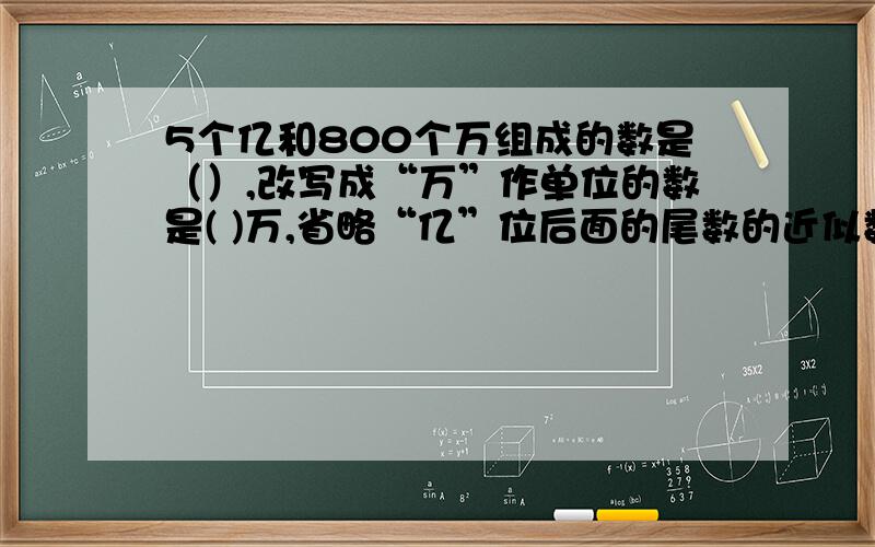 5个亿和800个万组成的数是（）,改写成“万”作单位的数是( )万,省略“亿”位后面的尾数的近似数是（）?