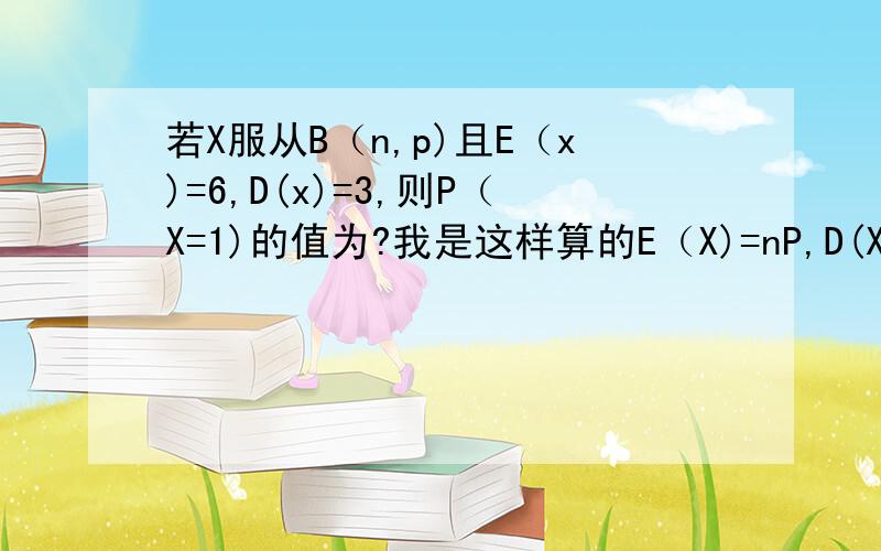 若X服从B（n,p)且E（x)=6,D(x)=3,则P（X=1)的值为?我是这样算的E（X)=nP,D(X)=np(1-P),6(1-P)=3,p=0.5,可是是错的?,错哪了,应该怎么算?那要怎么算p(x=1)?