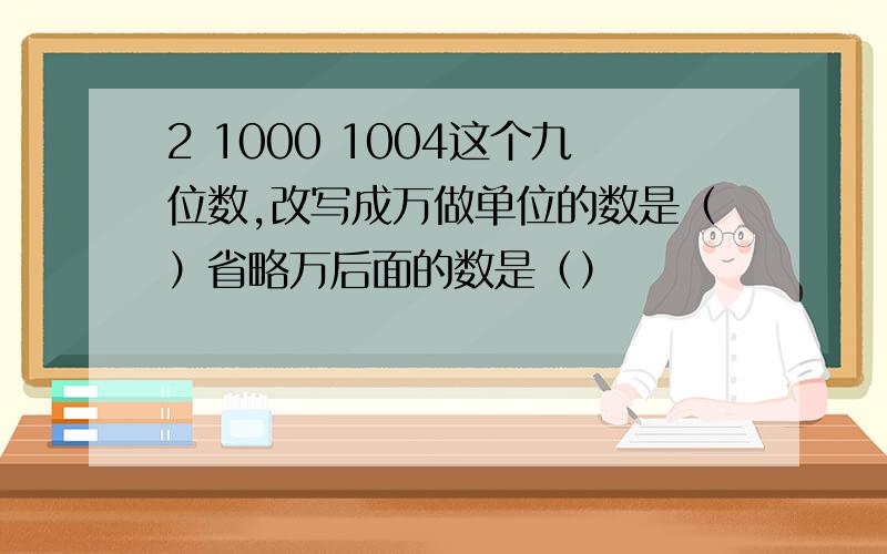 2 1000 1004这个九位数,改写成万做单位的数是（）省略万后面的数是（）