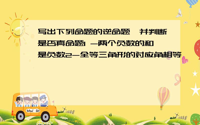 写出下列命题的逆命题,并判断是否真命题1 -两个负数的和是负数2-全等三角形的对应角相等