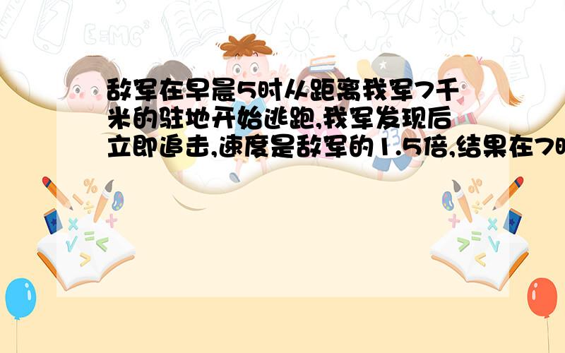 敌军在早晨5时从距离我军7千米的驻地开始逃跑,我军发现后立即追击,速度是敌军的1.5倍,结果在7时30分追上,