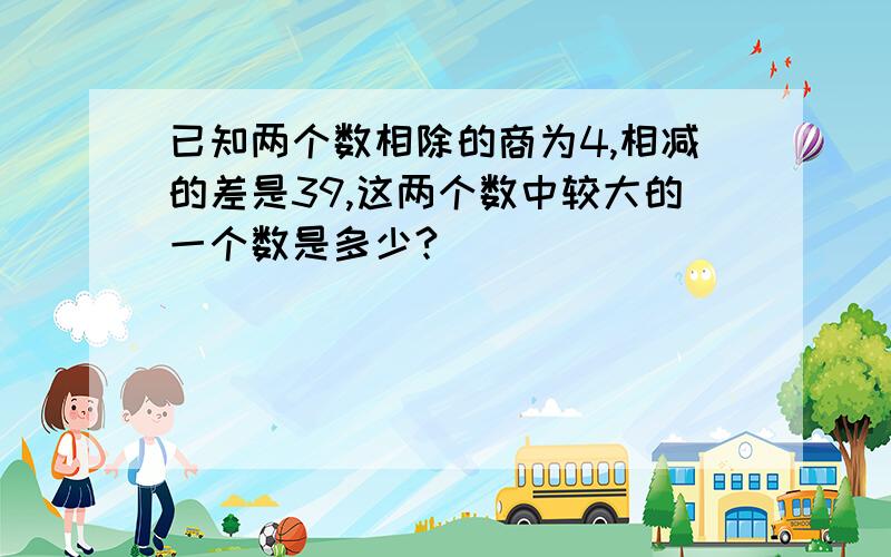 已知两个数相除的商为4,相减的差是39,这两个数中较大的一个数是多少?