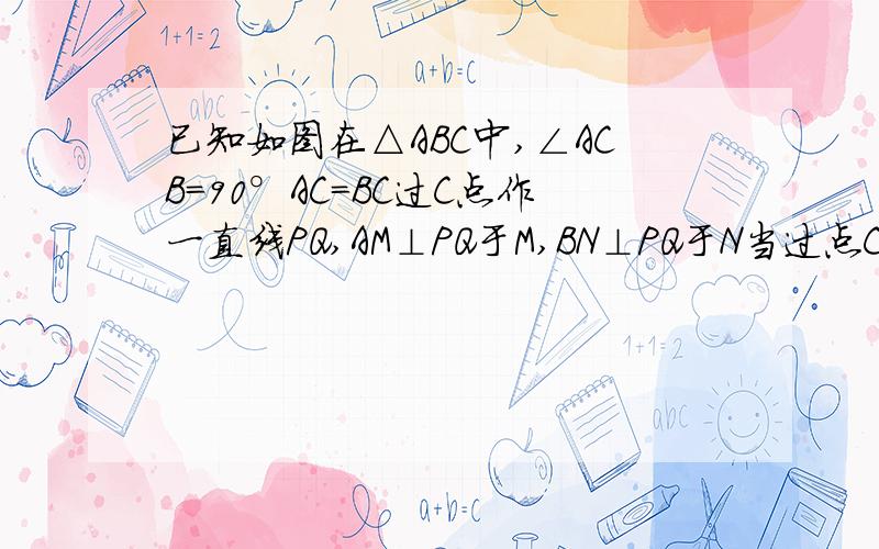 已知如图在△ABC中,∠ACB=90°AC=BC过C点作一直线PQ,AM⊥PQ于M,BN⊥PQ于N当过点C的直线PQ旋转到与AB相交，如图所示：AM⊥PQ于M，BN⊥PQ于N。则MN，AM，BN之间又有何等量关系，证明你的结论