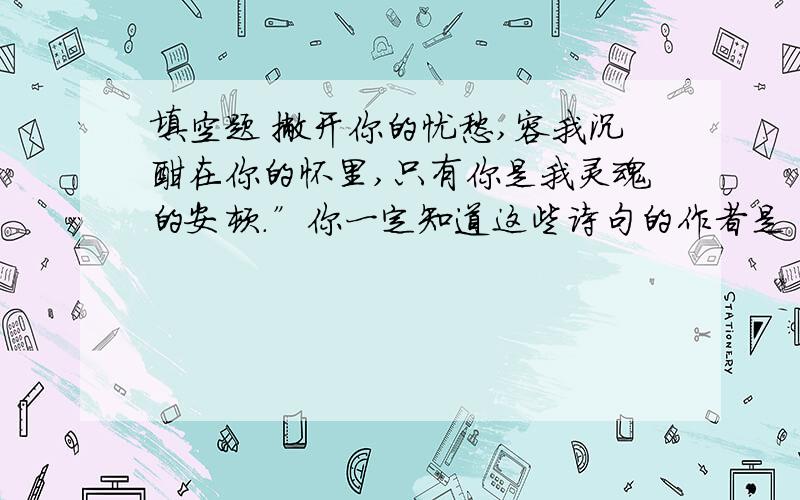 填空题 撇开你的忧愁,容我沉酣在你的怀里,只有你是我灵魂的安顿.”你一定知道这些诗句的作者是 （ ） ,诗句出自她最著名的作品《 》和《 》.这些诗集中体现了歌颂（ ）、童真、自然三