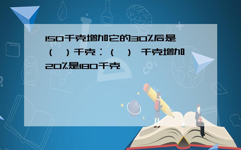 150千克增加它的30%后是（ ）千克；（ ） 千克增加20%是180千克