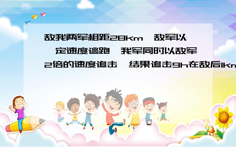 敌我两军相距28km,敌军以一定速度逃跑,我军同时以敌军2倍的速度追击,结果追击9h在敌后1km的地方发生战斗,求敌军的逃跑速度