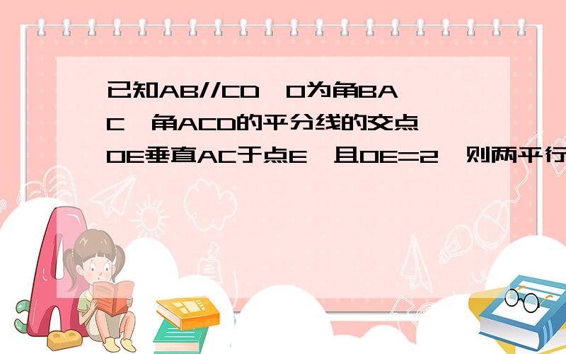 已知AB//CD,O为角BAC、角ACD的平分线的交点,OE垂直AC于点E,且OE=2,则两平行线AB、CD间的距离为多少?