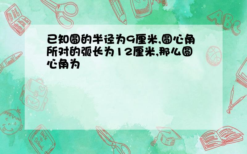 已知圆的半径为9厘米,圆心角所对的弧长为12厘米,那么圆心角为