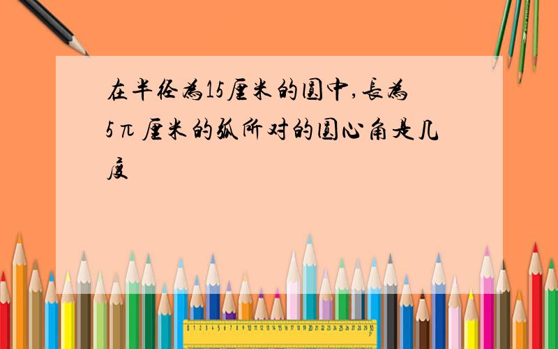 在半径为15厘米的圆中,长为5π厘米的弧所对的圆心角是几度