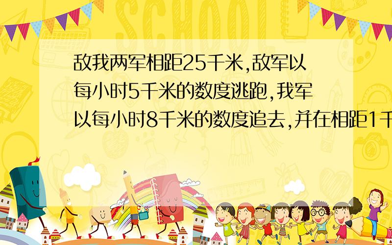 敌我两军相距25千米,敌军以每小时5千米的数度逃跑,我军以每小时8千米的数度追去,并在相距1千米处发生站是在开始追去儿小声发生的