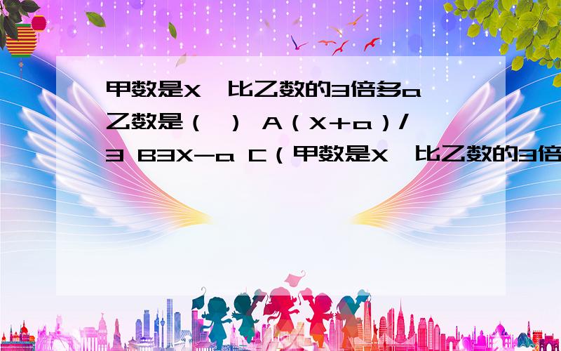 甲数是X,比乙数的3倍多a,乙数是（ ） A（X＋a）/3 B3X-a C（甲数是X,比乙数的3倍多a,乙数是（ ） A（X＋a）/3      B3X-a       C（X-a）/3 DX/3＋a