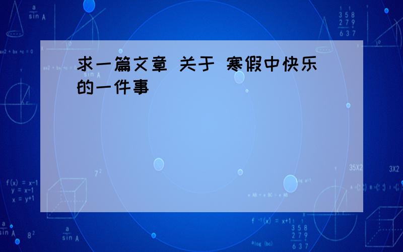 求一篇文章 关于 寒假中快乐的一件事