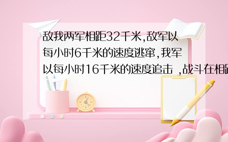 敌我两军相距32千米,敌军以每小时6千米的速度逃窜,我军以每小时16千米的速度追击 ,战斗在相距2千米发生问战斗是在开始追击后几小时发生的?这两段话是连着的