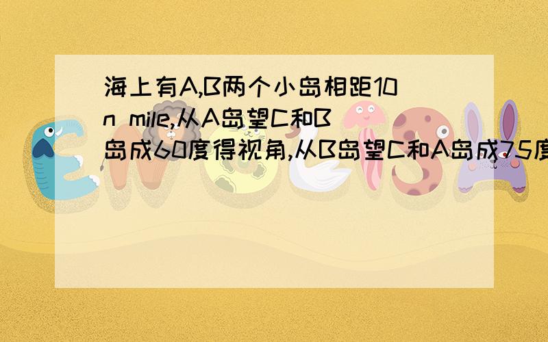 海上有A,B两个小岛相距10n mile,从A岛望C和B岛成60度得视角,从B岛望C和A岛成75度视角,求BC间的距离