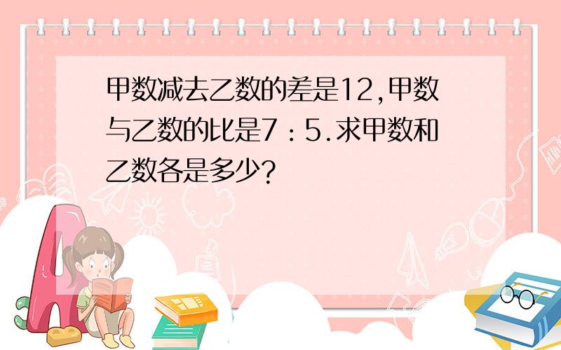 甲数减去乙数的差是12,甲数与乙数的比是7：5.求甲数和乙数各是多少?