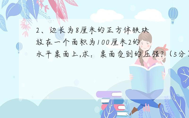 2、边长为8厘米的正方体铁块放在一个面积为100厘米2的水平桌面上,求：桌面受到的压强?（5分）（ρ铁=7.9×103千克/米3）