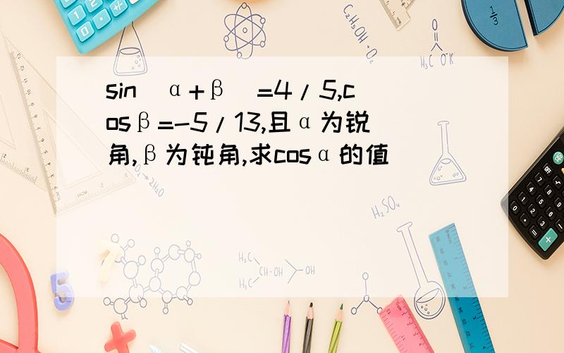 sin(α+β)=4/5,cosβ=-5/13,且α为锐角,β为钝角,求cosα的值