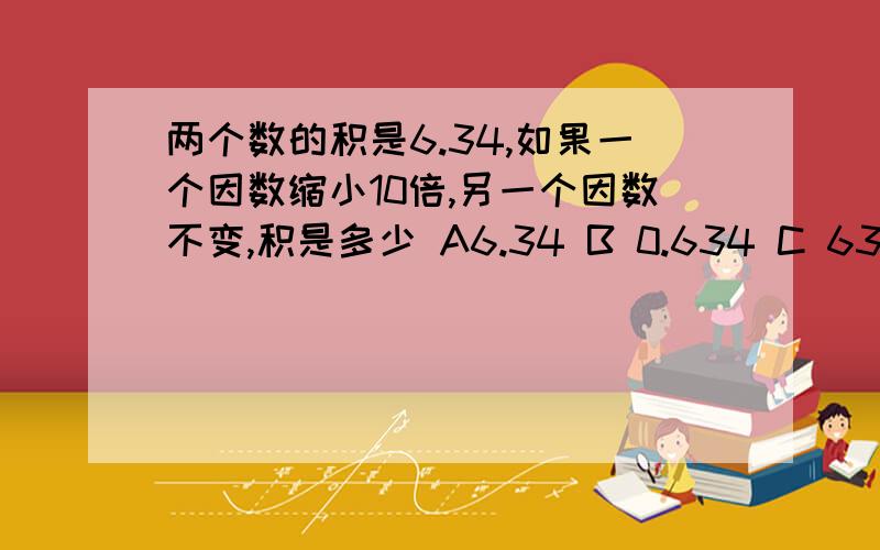 两个数的积是6.34,如果一个因数缩小10倍,另一个因数不变,积是多少 A6.34 B 0.634 C 63.4 D0.0634