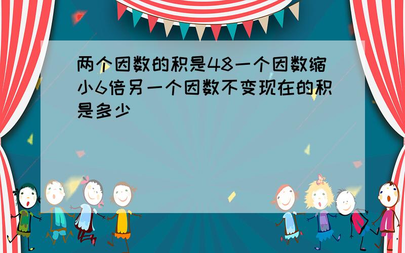 两个因数的积是48一个因数缩小6倍另一个因数不变现在的积是多少