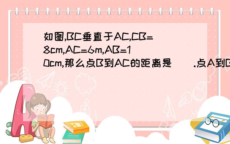 如图,BC垂直于AC,CB=8cm,AC=6m,AB=10cm,那么点B到AC的距离是（）.点A到BC的距离是（）,A、B两点间的距离 是（）?