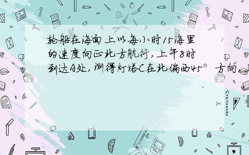 轮船在海面上以每小时15海里的速度向正北方航行,上午8时到达A处,测得灯塔C在北偏西45°方向,上午10时到需要详细的过程,还有我是初一的