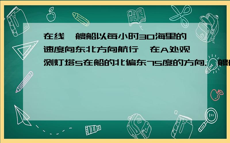 在线一艘船以每小时30海里的速度向东北方向航行,在A处观测灯塔S在船的北偏东75度的方向.一艘船以每小时30海里的速度向东北方向航行,在A处观测灯塔S在船的北偏东75度的方向.航行12分钟后