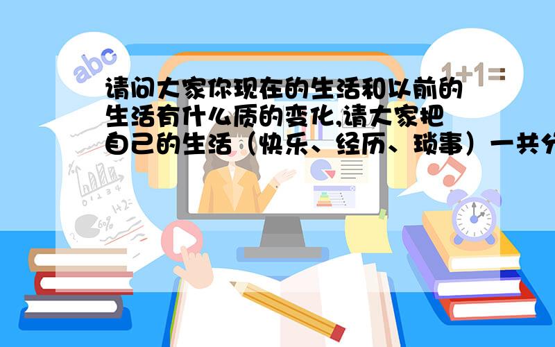 请问大家你现在的生活和以前的生活有什么质的变化,请大家把自己的生活（快乐、经历、琐事）一共分享一下