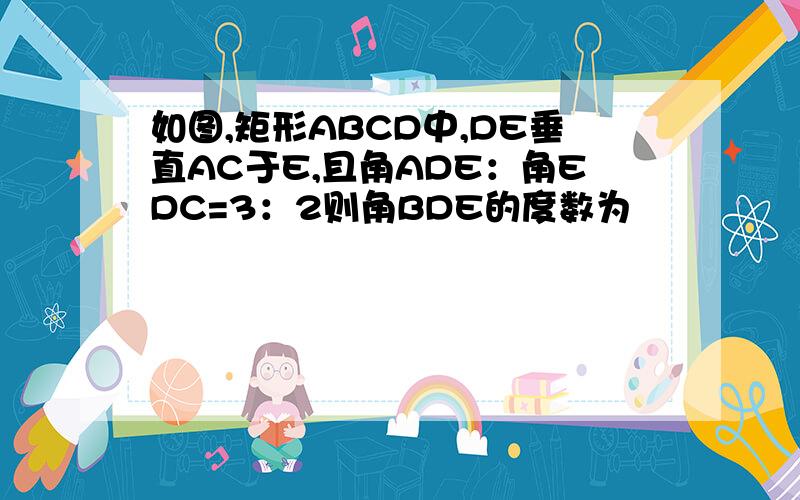 如图,矩形ABCD中,DE垂直AC于E,且角ADE：角EDC=3：2则角BDE的度数为