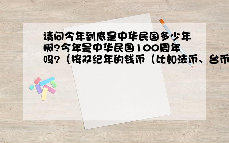 请问今年到底是中华民国多少年啊?今年是中华民国100周年吗?（按双纪年的钱币（比如法币、台币等）来推算的话,那么今年就是中华民国100周年）；但是按字典附录里说的,中华民国是1912年