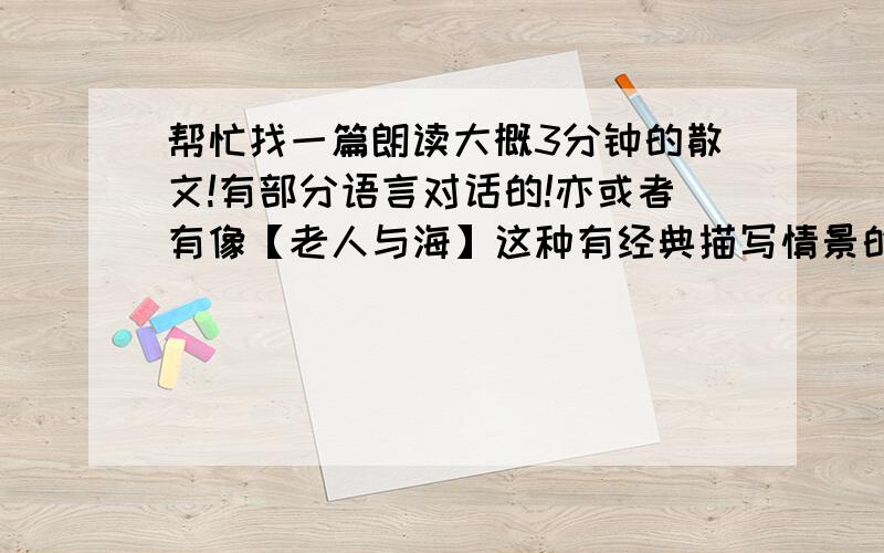 帮忙找一篇朗读大概3分钟的散文!有部分语言对话的!亦或者有像【老人与海】这种有经典描写情景的文章!谢谢了!我是学播音主持的!急!急!急!急!急!急!急!急!急!急!急!急!急!急!好的话还会加