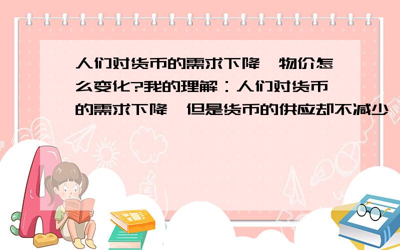 人们对货币的需求下降,物价怎么变化?我的理解：人们对货币的需求下降,但是货币的供应却不减少,导致货币的供大于求,所以货币会贬值,对应的就是物价上涨.