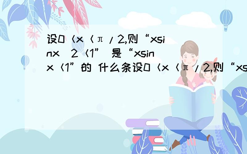 设0＜x＜π/2,则“xsinx^2＜1” 是“xsinx＜1”的 什么条设0＜x＜π/2,则“xsinx^2＜1”是“xsinx＜1”的 什么条件?